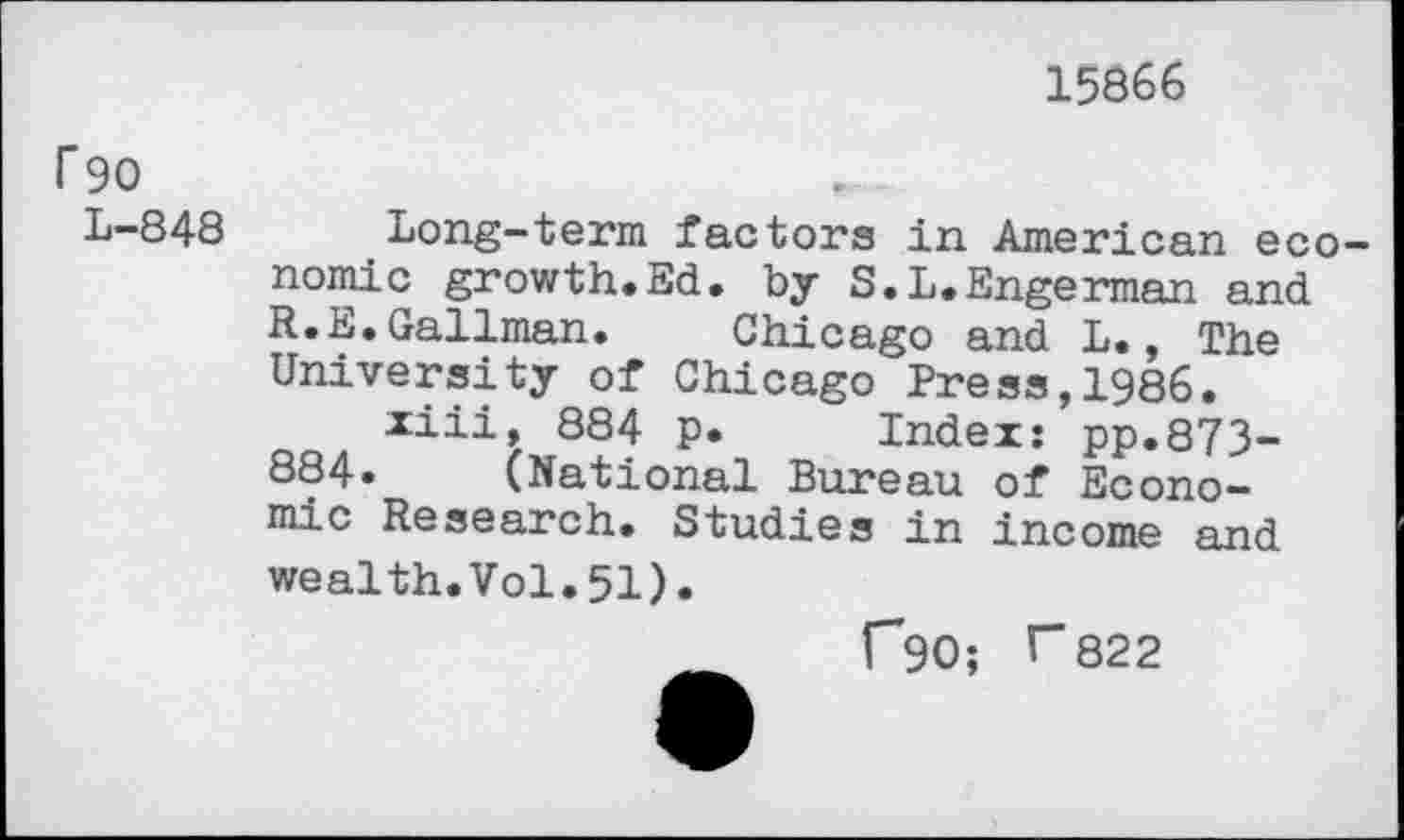 ﻿15866
r 90
L-848 Long-term factors in American economic growth.Ed. by S.L.Engerman and R.E.Gallman. Chicago and L., The University of Chicago Press,1986.
xiii, 884 p. Index: pp.873-884» (National Bureau of Economic Research. Studies in income and wealth.Vol.51).
f90; T822